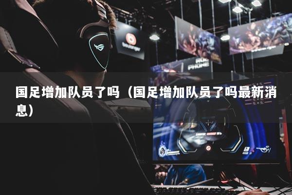 国足增加队员了吗(国足增加队员了吗最新消息)
