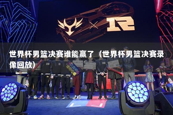 世界杯男篮决赛谁能赢了（世界杯男篮决赛录像回放）