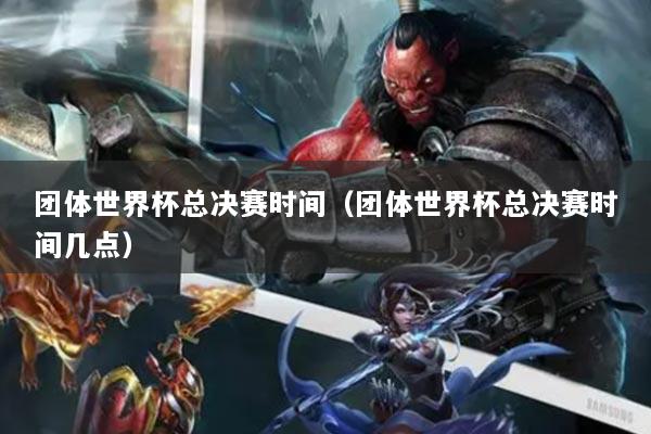 团体世界杯总决赛时间（团体世界杯总决赛时间几点）