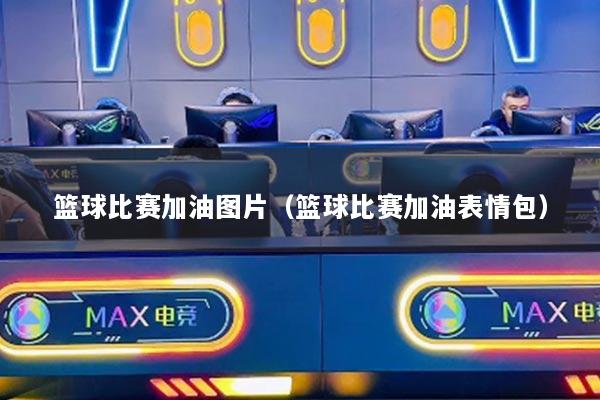 篮球比赛加油图片（篮球比赛加油表情包）