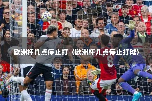 欧洲杯几点停止打（欧洲杯几点停止打球）