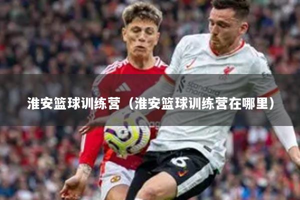 淮安篮球训练营（淮安篮球训练营在哪里）