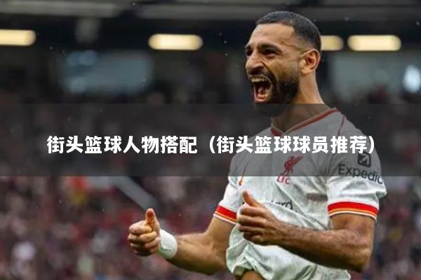 街头篮球人物搭配（街头篮球球员推荐）