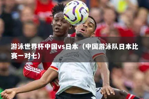 游泳世界杯中国vs日本（中国游泳队日本比赛一对七）