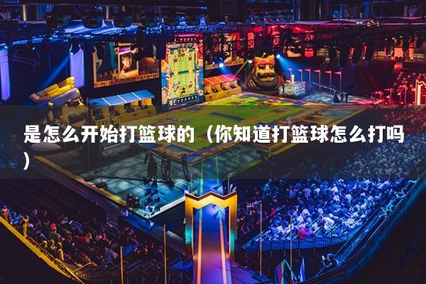是怎么开始打篮球的(你知道打篮球怎么打吗)